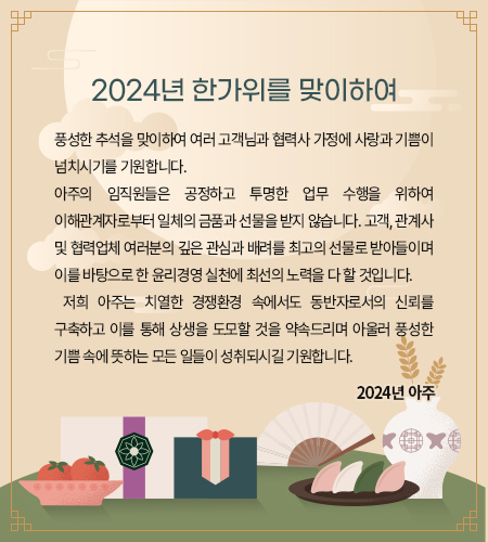 풍성한 추석을 맞이하여 여러 고객님과 협력사 가정에 사랑과 기쁨이 넘치시기를 기원합니다. 
아주의 임직원들은 공정하고 투명한 업무 수행을 위하여 이해관계자로부터 일체의 금품과 선물을 받지 않습니다. 고객, 관계사 및 협력업체 여러분의 깊은 관심과 배려를 최고의 선물로 받아들이며 이를 바탕으로 한 윤리경영 실천에 최선의 노력을 다 할 것입니다. 
 저희 아주는 치열한 경쟁환경 속에서도 동반자로서의 신뢰를 구축하고 이를 통해 상생을 도모할 것을 약속드리며 아울러 풍성한 기쁨 속에 뜻하는 모든 일들이 성취되시길 기원합니다. 