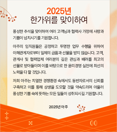 풍성한 추석을 맞이하여 여러 고객님과 협력사 가정에 사랑과 기쁨이 넘치시기를 기원합니다. 
 아주의 임직원들은 공정하고 투명한 업무 수행을 위하여 이해관계자로부터 일체의 금품과 선물을 받지 않습니다. 고객, 관계사 및 협력업체 여러분의 깊은 관심과 배려를 최고의 선물로 받아들이며 이를 바탕으로 한 윤리경영 실천에 최선의 노력을 다 할 것입니다. 
 저희 아주는 치열한 경쟁환경 속에서도 동반자로서의 신뢰를 구축하고 이를 통해 상생을 도모할 것을 약속드리며 아울러 풍성한 기쁨 속에 뜻하는 모든 일들이 성취되시길 기원합니다.  
